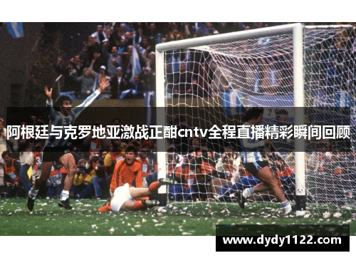 阿根廷与克罗地亚激战正酣cntv全程直播精彩瞬间回顾