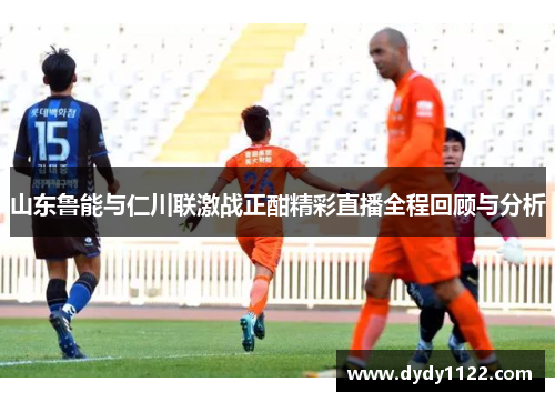山东鲁能与仁川联激战正酣精彩直播全程回顾与分析